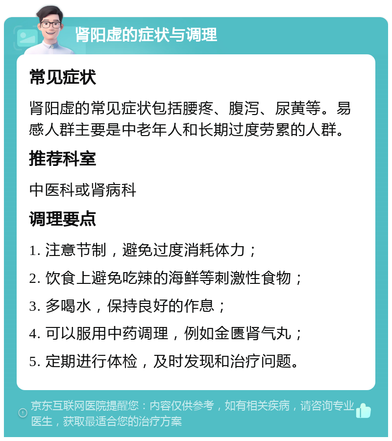 肾阳虚的症状与调理 常见症状 肾阳虚的常见症状包括腰疼、腹泻、尿黄等。易感人群主要是中老年人和长期过度劳累的人群。 推荐科室 中医科或肾病科 调理要点 1. 注意节制，避免过度消耗体力； 2. 饮食上避免吃辣的海鲜等刺激性食物； 3. 多喝水，保持良好的作息； 4. 可以服用中药调理，例如金匮肾气丸； 5. 定期进行体检，及时发现和治疗问题。