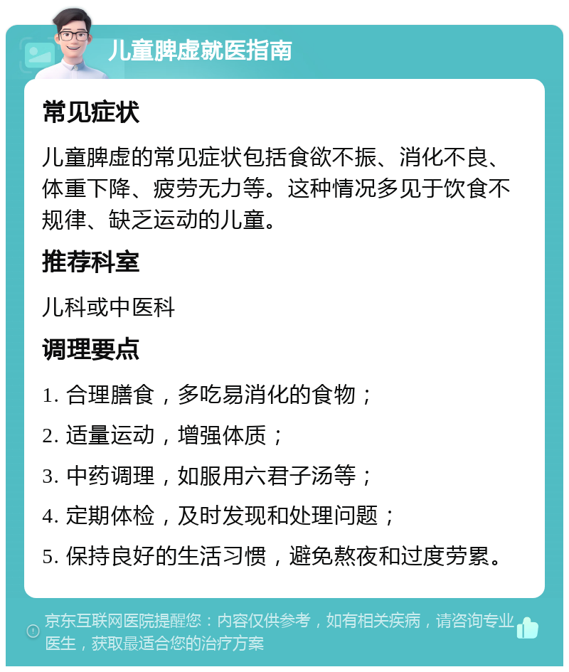 儿童脾虚就医指南 常见症状 儿童脾虚的常见症状包括食欲不振、消化不良、体重下降、疲劳无力等。这种情况多见于饮食不规律、缺乏运动的儿童。 推荐科室 儿科或中医科 调理要点 1. 合理膳食，多吃易消化的食物； 2. 适量运动，增强体质； 3. 中药调理，如服用六君子汤等； 4. 定期体检，及时发现和处理问题； 5. 保持良好的生活习惯，避免熬夜和过度劳累。