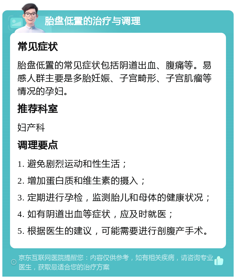 胎盘低置的治疗与调理 常见症状 胎盘低置的常见症状包括阴道出血、腹痛等。易感人群主要是多胎妊娠、子宫畸形、子宫肌瘤等情况的孕妇。 推荐科室 妇产科 调理要点 1. 避免剧烈运动和性生活； 2. 增加蛋白质和维生素的摄入； 3. 定期进行孕检，监测胎儿和母体的健康状况； 4. 如有阴道出血等症状，应及时就医； 5. 根据医生的建议，可能需要进行剖腹产手术。