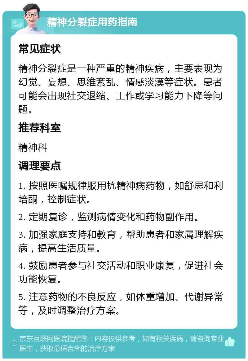 精神分裂症用药指南 常见症状 精神分裂症是一种严重的精神疾病，主要表现为幻觉、妄想、思维紊乱、情感淡漠等症状。患者可能会出现社交退缩、工作或学习能力下降等问题。 推荐科室 精神科 调理要点 1. 按照医嘱规律服用抗精神病药物，如舒思和利培酮，控制症状。 2. 定期复诊，监测病情变化和药物副作用。 3. 加强家庭支持和教育，帮助患者和家属理解疾病，提高生活质量。 4. 鼓励患者参与社交活动和职业康复，促进社会功能恢复。 5. 注意药物的不良反应，如体重增加、代谢异常等，及时调整治疗方案。