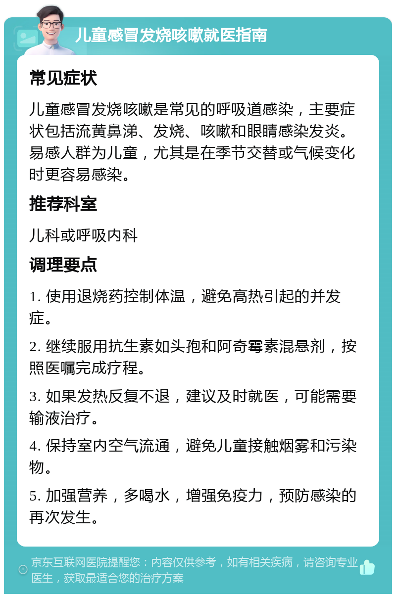 儿童感冒发烧咳嗽就医指南 常见症状 儿童感冒发烧咳嗽是常见的呼吸道感染，主要症状包括流黄鼻涕、发烧、咳嗽和眼睛感染发炎。易感人群为儿童，尤其是在季节交替或气候变化时更容易感染。 推荐科室 儿科或呼吸内科 调理要点 1. 使用退烧药控制体温，避免高热引起的并发症。 2. 继续服用抗生素如头孢和阿奇霉素混悬剂，按照医嘱完成疗程。 3. 如果发热反复不退，建议及时就医，可能需要输液治疗。 4. 保持室内空气流通，避免儿童接触烟雾和污染物。 5. 加强营养，多喝水，增强免疫力，预防感染的再次发生。