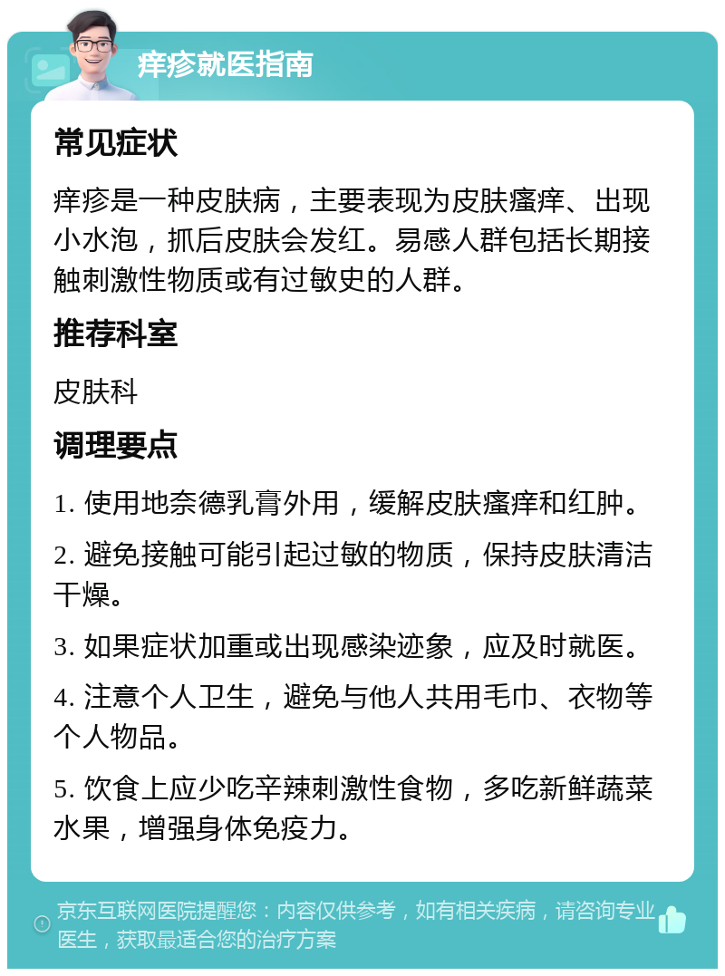 痒疹就医指南 常见症状 痒疹是一种皮肤病，主要表现为皮肤瘙痒、出现小水泡，抓后皮肤会发红。易感人群包括长期接触刺激性物质或有过敏史的人群。 推荐科室 皮肤科 调理要点 1. 使用地奈德乳膏外用，缓解皮肤瘙痒和红肿。 2. 避免接触可能引起过敏的物质，保持皮肤清洁干燥。 3. 如果症状加重或出现感染迹象，应及时就医。 4. 注意个人卫生，避免与他人共用毛巾、衣物等个人物品。 5. 饮食上应少吃辛辣刺激性食物，多吃新鲜蔬菜水果，增强身体免疫力。