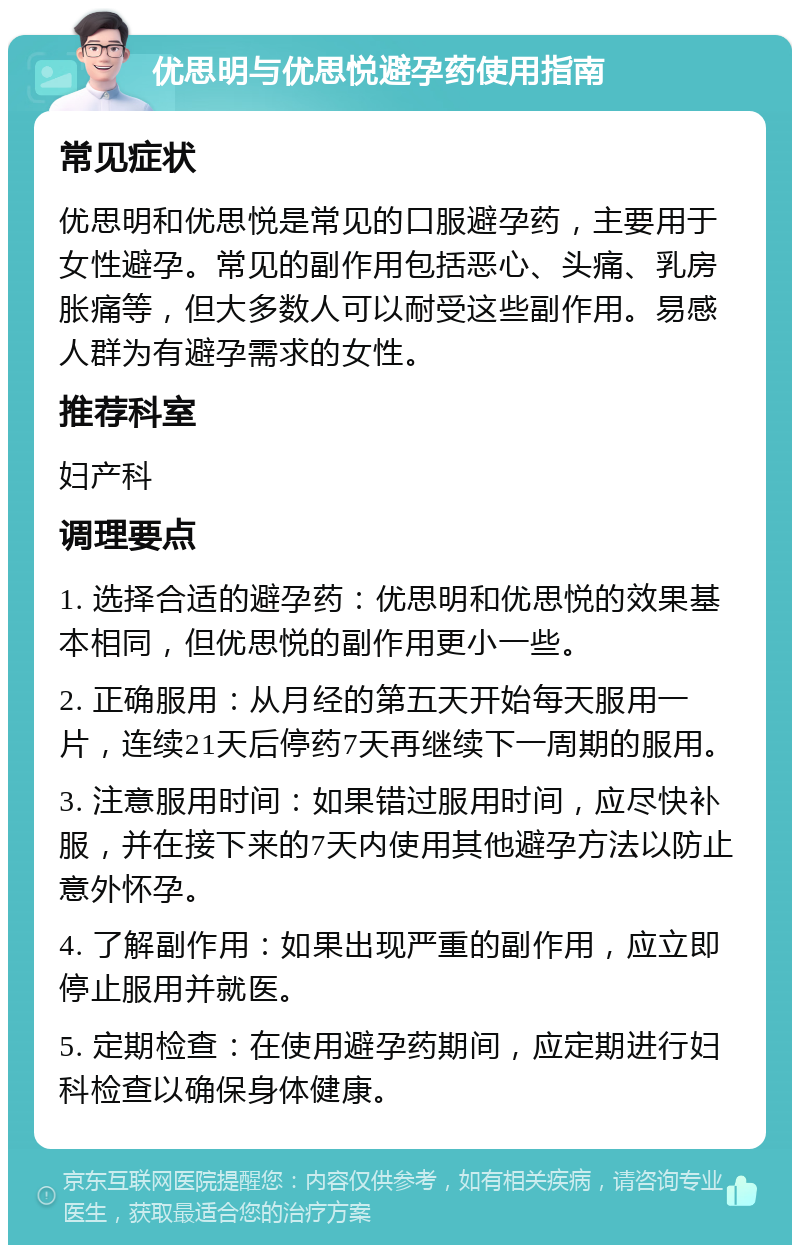 优思明与优思悦避孕药使用指南 常见症状 优思明和优思悦是常见的口服避孕药，主要用于女性避孕。常见的副作用包括恶心、头痛、乳房胀痛等，但大多数人可以耐受这些副作用。易感人群为有避孕需求的女性。 推荐科室 妇产科 调理要点 1. 选择合适的避孕药：优思明和优思悦的效果基本相同，但优思悦的副作用更小一些。 2. 正确服用：从月经的第五天开始每天服用一片，连续21天后停药7天再继续下一周期的服用。 3. 注意服用时间：如果错过服用时间，应尽快补服，并在接下来的7天内使用其他避孕方法以防止意外怀孕。 4. 了解副作用：如果出现严重的副作用，应立即停止服用并就医。 5. 定期检查：在使用避孕药期间，应定期进行妇科检查以确保身体健康。