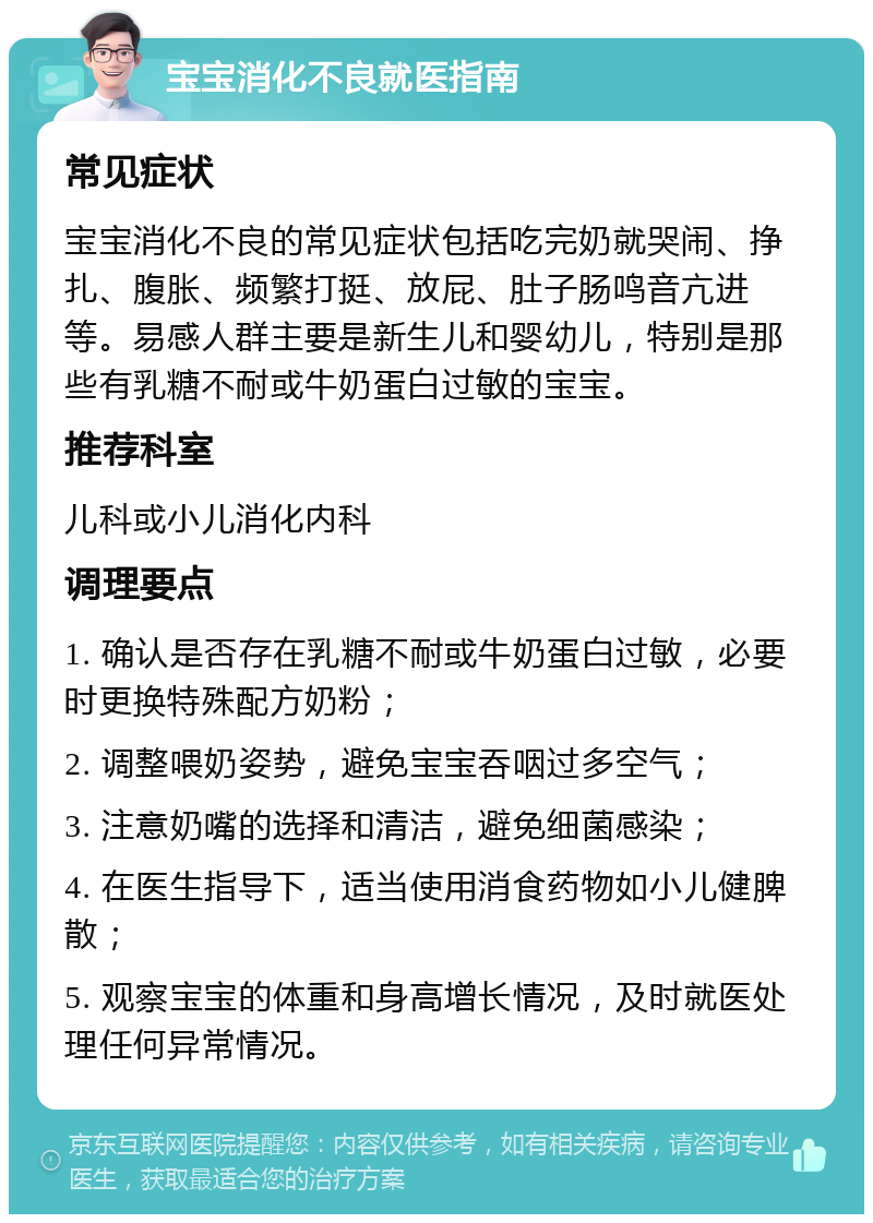 宝宝消化不良就医指南 常见症状 宝宝消化不良的常见症状包括吃完奶就哭闹、挣扎、腹胀、频繁打挺、放屁、肚子肠鸣音亢进等。易感人群主要是新生儿和婴幼儿，特别是那些有乳糖不耐或牛奶蛋白过敏的宝宝。 推荐科室 儿科或小儿消化内科 调理要点 1. 确认是否存在乳糖不耐或牛奶蛋白过敏，必要时更换特殊配方奶粉； 2. 调整喂奶姿势，避免宝宝吞咽过多空气； 3. 注意奶嘴的选择和清洁，避免细菌感染； 4. 在医生指导下，适当使用消食药物如小儿健脾散； 5. 观察宝宝的体重和身高增长情况，及时就医处理任何异常情况。