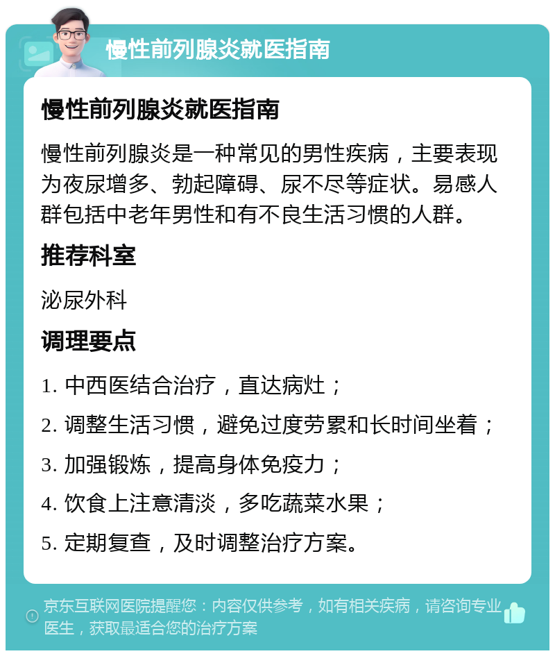 慢性前列腺炎就医指南 慢性前列腺炎就医指南 慢性前列腺炎是一种常见的男性疾病，主要表现为夜尿增多、勃起障碍、尿不尽等症状。易感人群包括中老年男性和有不良生活习惯的人群。 推荐科室 泌尿外科 调理要点 1. 中西医结合治疗，直达病灶； 2. 调整生活习惯，避免过度劳累和长时间坐着； 3. 加强锻炼，提高身体免疫力； 4. 饮食上注意清淡，多吃蔬菜水果； 5. 定期复查，及时调整治疗方案。