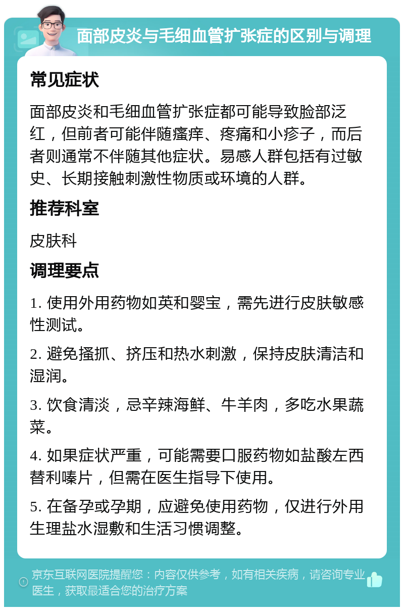 面部皮炎与毛细血管扩张症的区别与调理 常见症状 面部皮炎和毛细血管扩张症都可能导致脸部泛红，但前者可能伴随瘙痒、疼痛和小疹子，而后者则通常不伴随其他症状。易感人群包括有过敏史、长期接触刺激性物质或环境的人群。 推荐科室 皮肤科 调理要点 1. 使用外用药物如英和婴宝，需先进行皮肤敏感性测试。 2. 避免搔抓、挤压和热水刺激，保持皮肤清洁和湿润。 3. 饮食清淡，忌辛辣海鲜、牛羊肉，多吃水果蔬菜。 4. 如果症状严重，可能需要口服药物如盐酸左西替利嗪片，但需在医生指导下使用。 5. 在备孕或孕期，应避免使用药物，仅进行外用生理盐水湿敷和生活习惯调整。