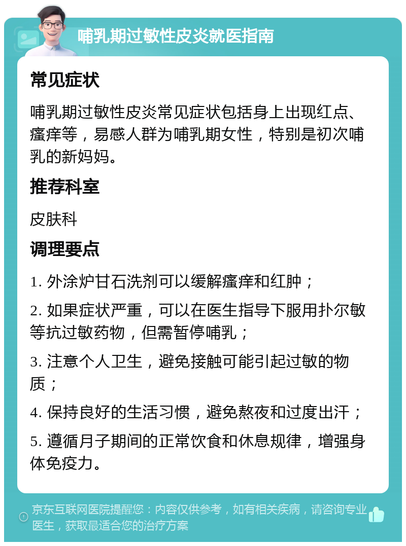 哺乳期过敏性皮炎就医指南 常见症状 哺乳期过敏性皮炎常见症状包括身上出现红点、瘙痒等，易感人群为哺乳期女性，特别是初次哺乳的新妈妈。 推荐科室 皮肤科 调理要点 1. 外涂炉甘石洗剂可以缓解瘙痒和红肿； 2. 如果症状严重，可以在医生指导下服用扑尔敏等抗过敏药物，但需暂停哺乳； 3. 注意个人卫生，避免接触可能引起过敏的物质； 4. 保持良好的生活习惯，避免熬夜和过度出汗； 5. 遵循月子期间的正常饮食和休息规律，增强身体免疫力。