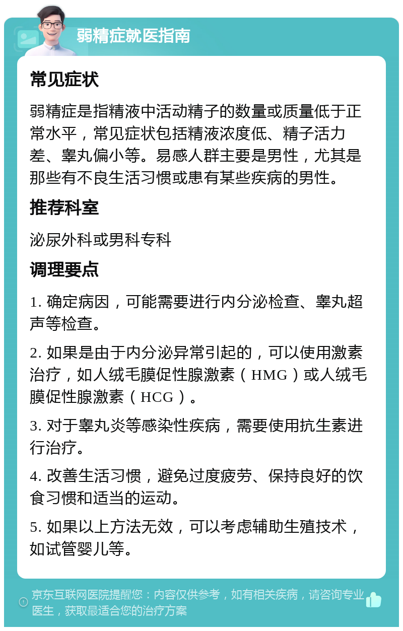 弱精症就医指南 常见症状 弱精症是指精液中活动精子的数量或质量低于正常水平，常见症状包括精液浓度低、精子活力差、睾丸偏小等。易感人群主要是男性，尤其是那些有不良生活习惯或患有某些疾病的男性。 推荐科室 泌尿外科或男科专科 调理要点 1. 确定病因，可能需要进行内分泌检查、睾丸超声等检查。 2. 如果是由于内分泌异常引起的，可以使用激素治疗，如人绒毛膜促性腺激素（HMG）或人绒毛膜促性腺激素（HCG）。 3. 对于睾丸炎等感染性疾病，需要使用抗生素进行治疗。 4. 改善生活习惯，避免过度疲劳、保持良好的饮食习惯和适当的运动。 5. 如果以上方法无效，可以考虑辅助生殖技术，如试管婴儿等。