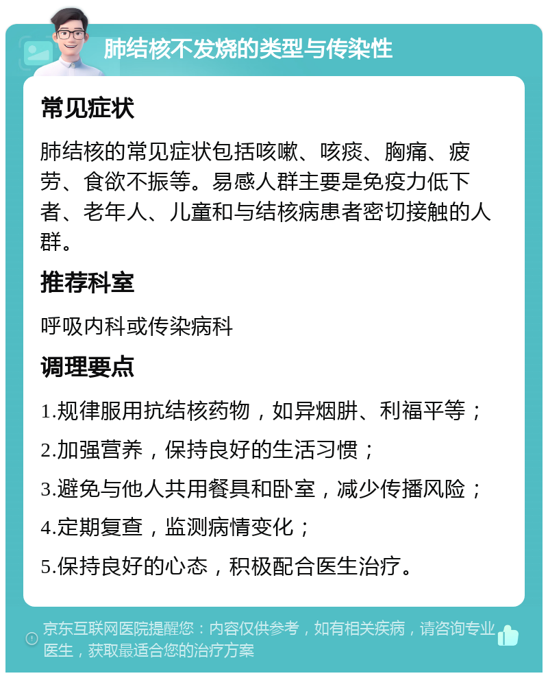 肺结核不发烧的类型与传染性 常见症状 肺结核的常见症状包括咳嗽、咳痰、胸痛、疲劳、食欲不振等。易感人群主要是免疫力低下者、老年人、儿童和与结核病患者密切接触的人群。 推荐科室 呼吸内科或传染病科 调理要点 1.规律服用抗结核药物，如异烟肼、利福平等； 2.加强营养，保持良好的生活习惯； 3.避免与他人共用餐具和卧室，减少传播风险； 4.定期复查，监测病情变化； 5.保持良好的心态，积极配合医生治疗。