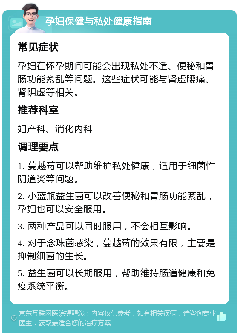 孕妇保健与私处健康指南 常见症状 孕妇在怀孕期间可能会出现私处不适、便秘和胃肠功能紊乱等问题。这些症状可能与肾虚腰痛、肾阴虚等相关。 推荐科室 妇产科、消化内科 调理要点 1. 蔓越莓可以帮助维护私处健康，适用于细菌性阴道炎等问题。 2. 小蓝瓶益生菌可以改善便秘和胃肠功能紊乱，孕妇也可以安全服用。 3. 两种产品可以同时服用，不会相互影响。 4. 对于念珠菌感染，蔓越莓的效果有限，主要是抑制细菌的生长。 5. 益生菌可以长期服用，帮助维持肠道健康和免疫系统平衡。