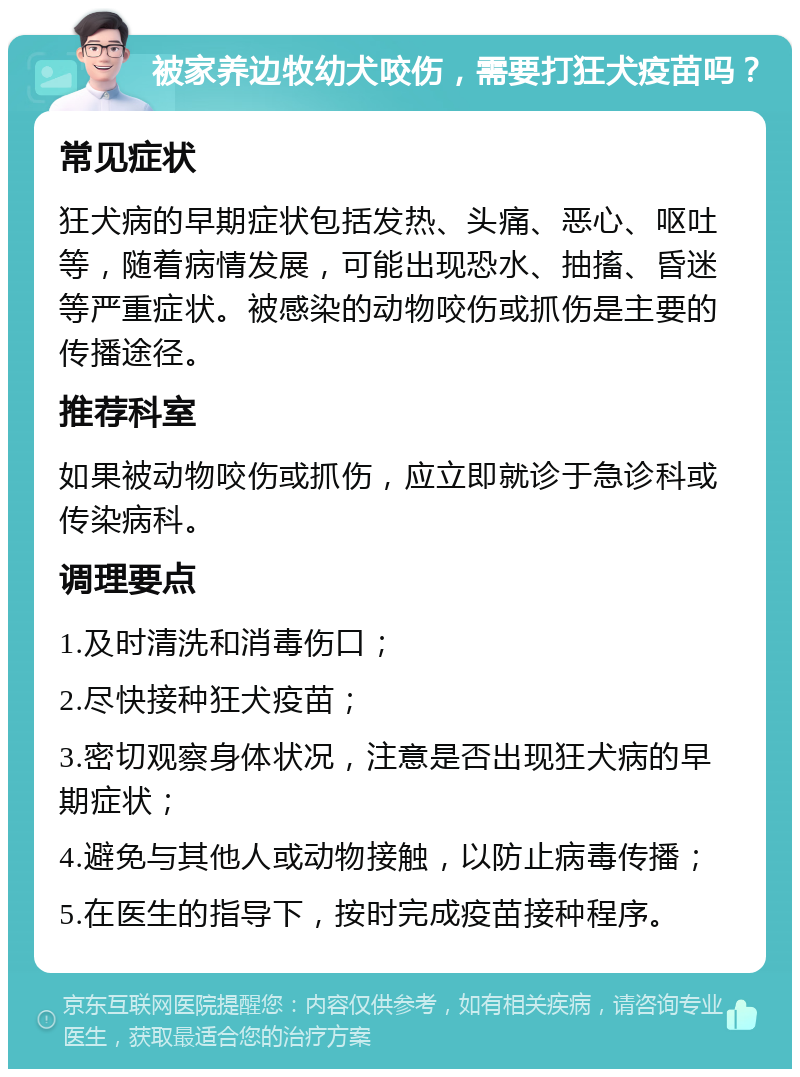 被家养边牧幼犬咬伤，需要打狂犬疫苗吗？ 常见症状 狂犬病的早期症状包括发热、头痛、恶心、呕吐等，随着病情发展，可能出现恐水、抽搐、昏迷等严重症状。被感染的动物咬伤或抓伤是主要的传播途径。 推荐科室 如果被动物咬伤或抓伤，应立即就诊于急诊科或传染病科。 调理要点 1.及时清洗和消毒伤口； 2.尽快接种狂犬疫苗； 3.密切观察身体状况，注意是否出现狂犬病的早期症状； 4.避免与其他人或动物接触，以防止病毒传播； 5.在医生的指导下，按时完成疫苗接种程序。