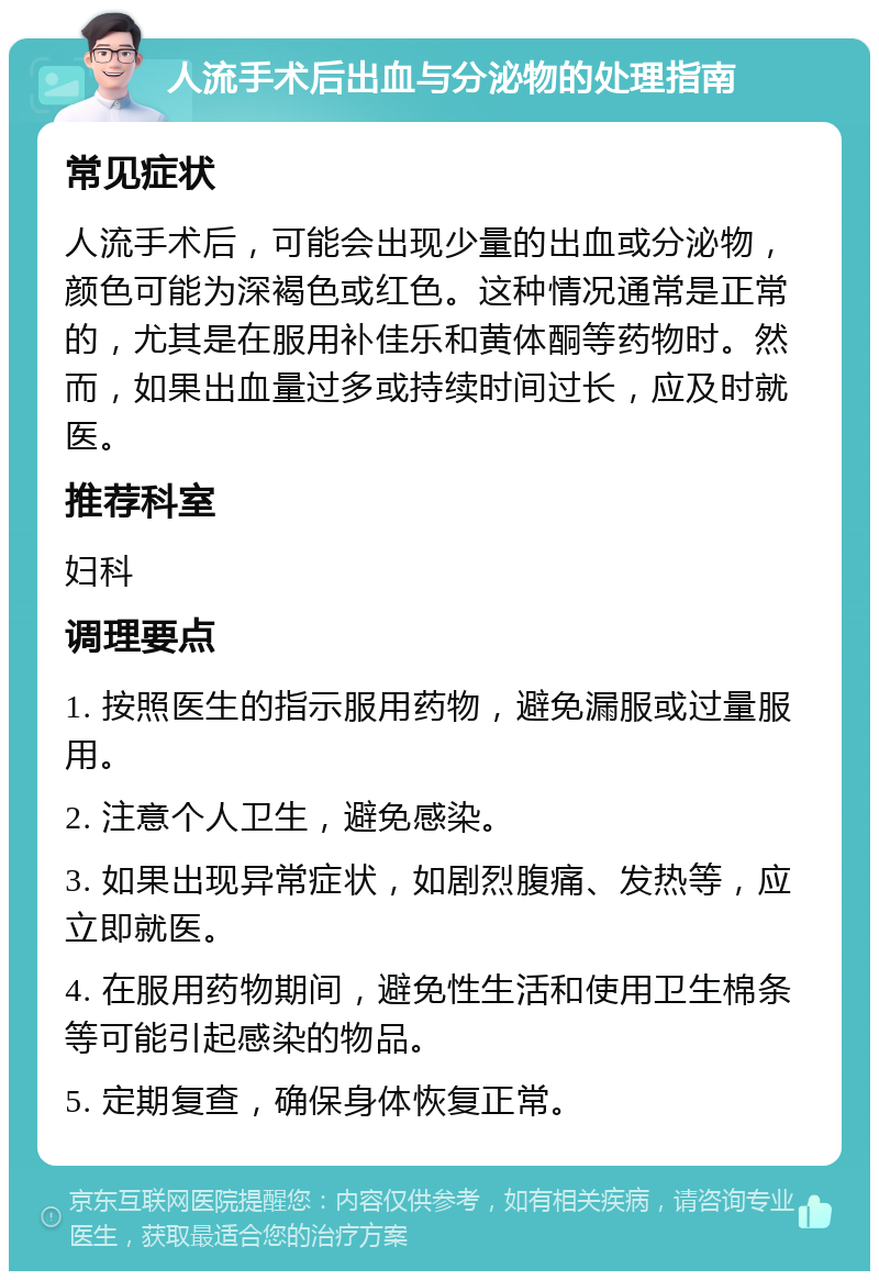 人流手术后出血与分泌物的处理指南 常见症状 人流手术后，可能会出现少量的出血或分泌物，颜色可能为深褐色或红色。这种情况通常是正常的，尤其是在服用补佳乐和黄体酮等药物时。然而，如果出血量过多或持续时间过长，应及时就医。 推荐科室 妇科 调理要点 1. 按照医生的指示服用药物，避免漏服或过量服用。 2. 注意个人卫生，避免感染。 3. 如果出现异常症状，如剧烈腹痛、发热等，应立即就医。 4. 在服用药物期间，避免性生活和使用卫生棉条等可能引起感染的物品。 5. 定期复查，确保身体恢复正常。