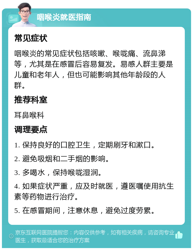 咽喉炎就医指南 常见症状 咽喉炎的常见症状包括咳嗽、喉咙痛、流鼻涕等，尤其是在感冒后容易复发。易感人群主要是儿童和老年人，但也可能影响其他年龄段的人群。 推荐科室 耳鼻喉科 调理要点 1. 保持良好的口腔卫生，定期刷牙和漱口。 2. 避免吸烟和二手烟的影响。 3. 多喝水，保持喉咙湿润。 4. 如果症状严重，应及时就医，遵医嘱使用抗生素等药物进行治疗。 5. 在感冒期间，注意休息，避免过度劳累。