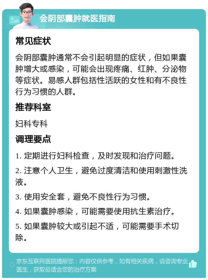 会阴部囊肿就医指南 常见症状 会阴部囊肿通常不会引起明显的症状，但如果囊肿增大或感染，可能会出现疼痛、红肿、分泌物等症状。易感人群包括性活跃的女性和有不良性行为习惯的人群。 推荐科室 妇科专科 调理要点 1. 定期进行妇科检查，及时发现和治疗问题。 2. 注意个人卫生，避免过度清洁和使用刺激性洗液。 3. 使用安全套，避免不良性行为习惯。 4. 如果囊肿感染，可能需要使用抗生素治疗。 5. 如果囊肿较大或引起不适，可能需要手术切除。