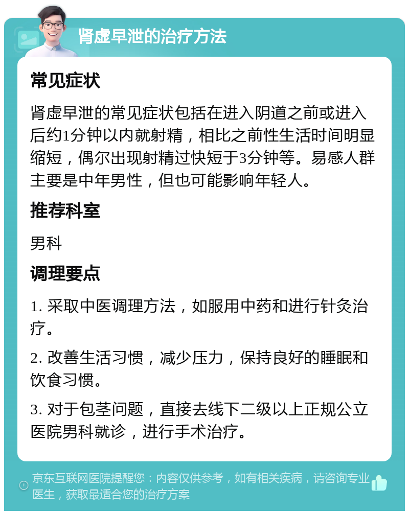 肾虚早泄的治疗方法 常见症状 肾虚早泄的常见症状包括在进入阴道之前或进入后约1分钟以内就射精，相比之前性生活时间明显缩短，偶尔出现射精过快短于3分钟等。易感人群主要是中年男性，但也可能影响年轻人。 推荐科室 男科 调理要点 1. 采取中医调理方法，如服用中药和进行针灸治疗。 2. 改善生活习惯，减少压力，保持良好的睡眠和饮食习惯。 3. 对于包茎问题，直接去线下二级以上正规公立医院男科就诊，进行手术治疗。