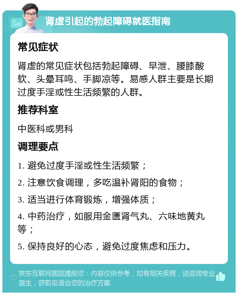 肾虚引起的勃起障碍就医指南 常见症状 肾虚的常见症状包括勃起障碍、早泄、腰膝酸软、头晕耳鸣、手脚凉等。易感人群主要是长期过度手淫或性生活频繁的人群。 推荐科室 中医科或男科 调理要点 1. 避免过度手淫或性生活频繁； 2. 注意饮食调理，多吃温补肾阳的食物； 3. 适当进行体育锻炼，增强体质； 4. 中药治疗，如服用金匮肾气丸、六味地黄丸等； 5. 保持良好的心态，避免过度焦虑和压力。