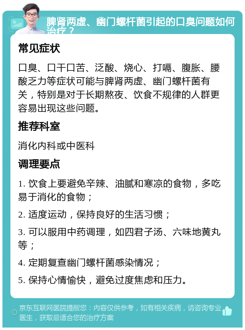 脾肾两虚、幽门螺杆菌引起的口臭问题如何治疗？ 常见症状 口臭、口干口苦、泛酸、烧心、打嗝、腹胀、腰酸乏力等症状可能与脾肾两虚、幽门螺杆菌有关，特别是对于长期熬夜、饮食不规律的人群更容易出现这些问题。 推荐科室 消化内科或中医科 调理要点 1. 饮食上要避免辛辣、油腻和寒凉的食物，多吃易于消化的食物； 2. 适度运动，保持良好的生活习惯； 3. 可以服用中药调理，如四君子汤、六味地黄丸等； 4. 定期复查幽门螺杆菌感染情况； 5. 保持心情愉快，避免过度焦虑和压力。