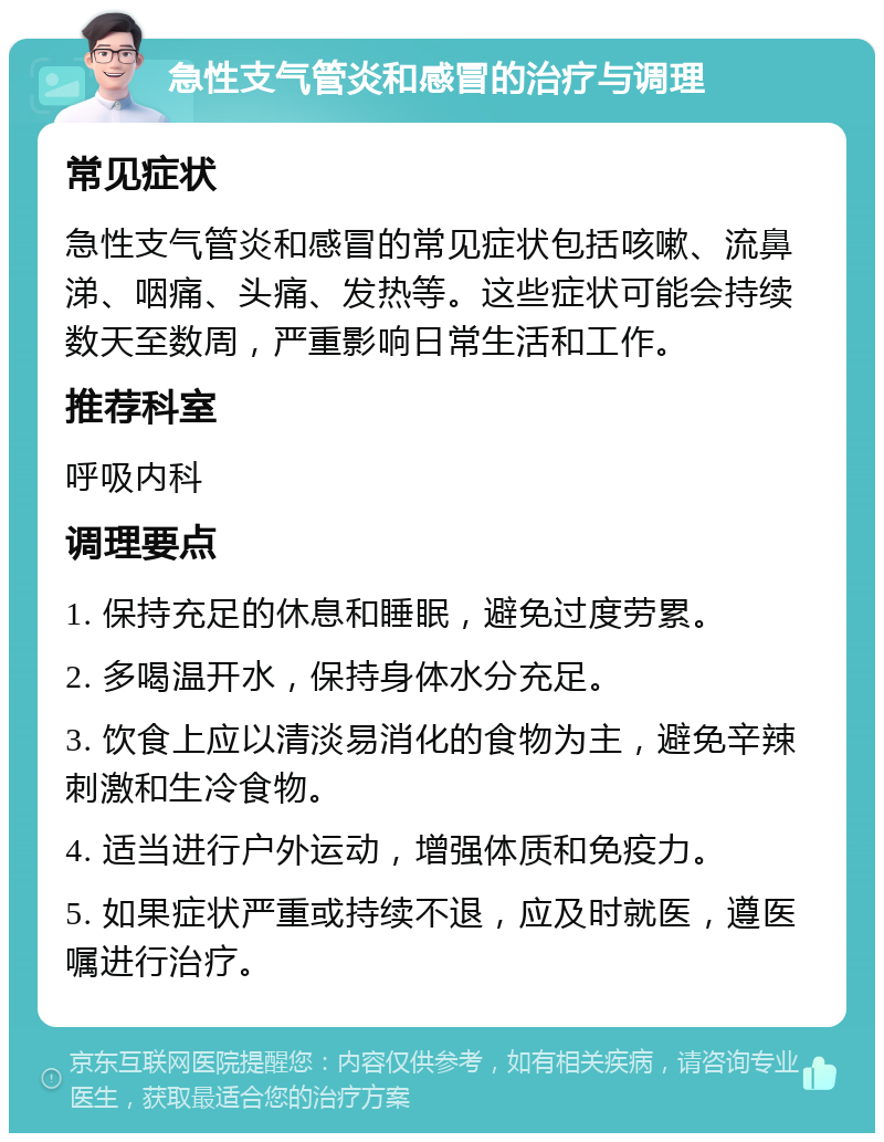 急性支气管炎和感冒的治疗与调理 常见症状 急性支气管炎和感冒的常见症状包括咳嗽、流鼻涕、咽痛、头痛、发热等。这些症状可能会持续数天至数周，严重影响日常生活和工作。 推荐科室 呼吸内科 调理要点 1. 保持充足的休息和睡眠，避免过度劳累。 2. 多喝温开水，保持身体水分充足。 3. 饮食上应以清淡易消化的食物为主，避免辛辣刺激和生冷食物。 4. 适当进行户外运动，增强体质和免疫力。 5. 如果症状严重或持续不退，应及时就医，遵医嘱进行治疗。