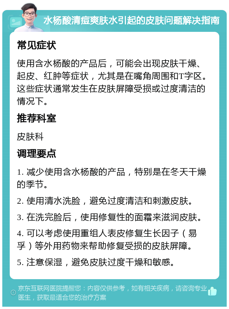 水杨酸清痘爽肤水引起的皮肤问题解决指南 常见症状 使用含水杨酸的产品后，可能会出现皮肤干燥、起皮、红肿等症状，尤其是在嘴角周围和T字区。这些症状通常发生在皮肤屏障受损或过度清洁的情况下。 推荐科室 皮肤科 调理要点 1. 减少使用含水杨酸的产品，特别是在冬天干燥的季节。 2. 使用清水洗脸，避免过度清洁和刺激皮肤。 3. 在洗完脸后，使用修复性的面霜来滋润皮肤。 4. 可以考虑使用重组人表皮修复生长因子（易孚）等外用药物来帮助修复受损的皮肤屏障。 5. 注意保湿，避免皮肤过度干燥和敏感。