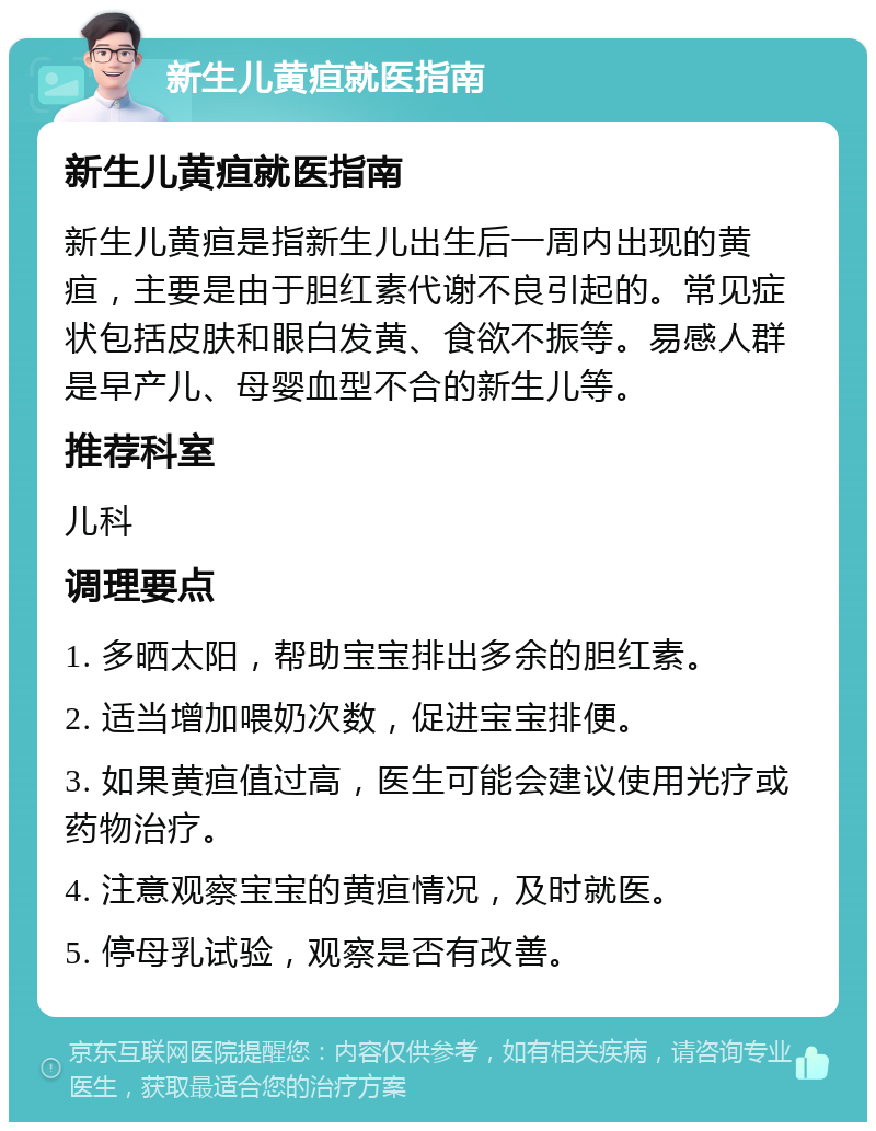 新生儿黄疸就医指南 新生儿黄疸就医指南 新生儿黄疸是指新生儿出生后一周内出现的黄疸，主要是由于胆红素代谢不良引起的。常见症状包括皮肤和眼白发黄、食欲不振等。易感人群是早产儿、母婴血型不合的新生儿等。 推荐科室 儿科 调理要点 1. 多晒太阳，帮助宝宝排出多余的胆红素。 2. 适当增加喂奶次数，促进宝宝排便。 3. 如果黄疸值过高，医生可能会建议使用光疗或药物治疗。 4. 注意观察宝宝的黄疸情况，及时就医。 5. 停母乳试验，观察是否有改善。