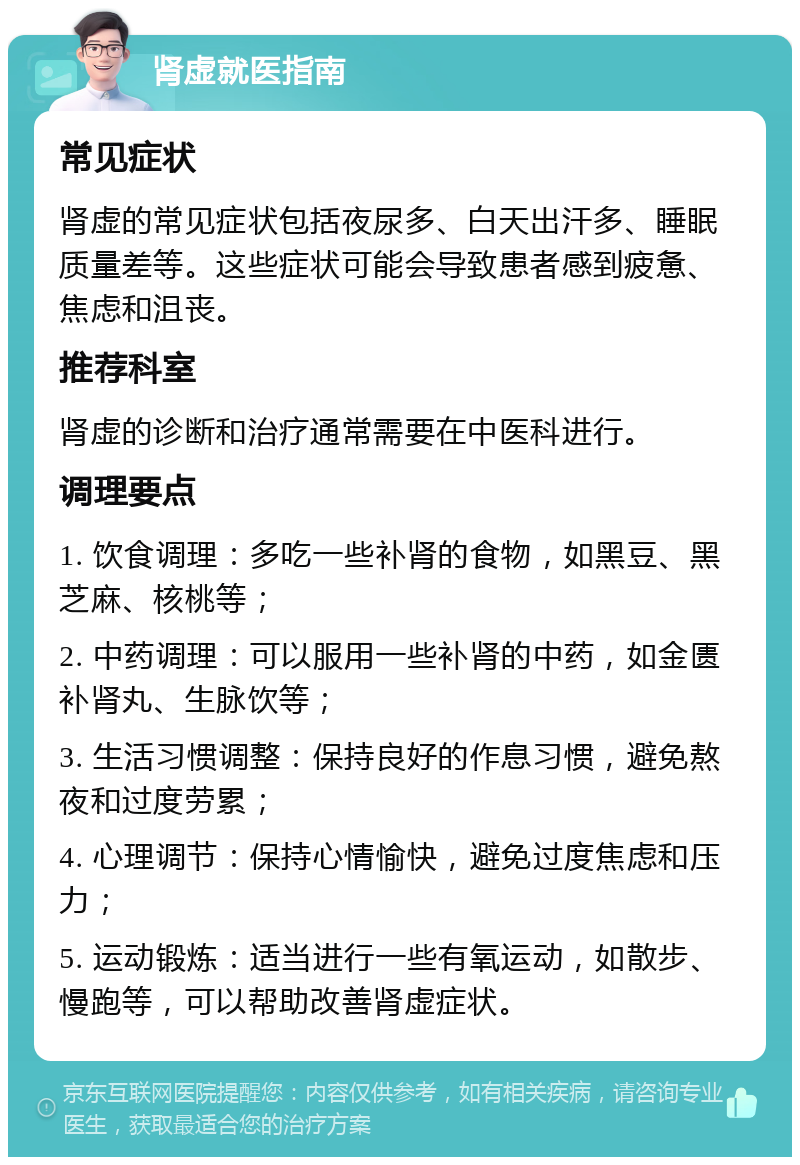 肾虚就医指南 常见症状 肾虚的常见症状包括夜尿多、白天出汗多、睡眠质量差等。这些症状可能会导致患者感到疲惫、焦虑和沮丧。 推荐科室 肾虚的诊断和治疗通常需要在中医科进行。 调理要点 1. 饮食调理：多吃一些补肾的食物，如黑豆、黑芝麻、核桃等； 2. 中药调理：可以服用一些补肾的中药，如金匮补肾丸、生脉饮等； 3. 生活习惯调整：保持良好的作息习惯，避免熬夜和过度劳累； 4. 心理调节：保持心情愉快，避免过度焦虑和压力； 5. 运动锻炼：适当进行一些有氧运动，如散步、慢跑等，可以帮助改善肾虚症状。