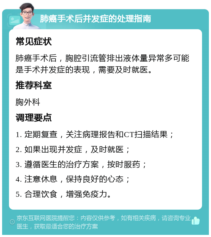 肺癌手术后并发症的处理指南 常见症状 肺癌手术后，胸腔引流管排出液体量异常多可能是手术并发症的表现，需要及时就医。 推荐科室 胸外科 调理要点 1. 定期复查，关注病理报告和CT扫描结果； 2. 如果出现并发症，及时就医； 3. 遵循医生的治疗方案，按时服药； 4. 注意休息，保持良好的心态； 5. 合理饮食，增强免疫力。