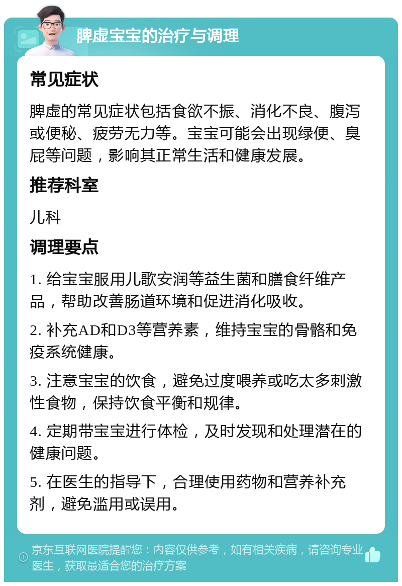 脾虚宝宝的治疗与调理 常见症状 脾虚的常见症状包括食欲不振、消化不良、腹泻或便秘、疲劳无力等。宝宝可能会出现绿便、臭屁等问题，影响其正常生活和健康发展。 推荐科室 儿科 调理要点 1. 给宝宝服用儿歌安润等益生菌和膳食纤维产品，帮助改善肠道环境和促进消化吸收。 2. 补充AD和D3等营养素，维持宝宝的骨骼和免疫系统健康。 3. 注意宝宝的饮食，避免过度喂养或吃太多刺激性食物，保持饮食平衡和规律。 4. 定期带宝宝进行体检，及时发现和处理潜在的健康问题。 5. 在医生的指导下，合理使用药物和营养补充剂，避免滥用或误用。