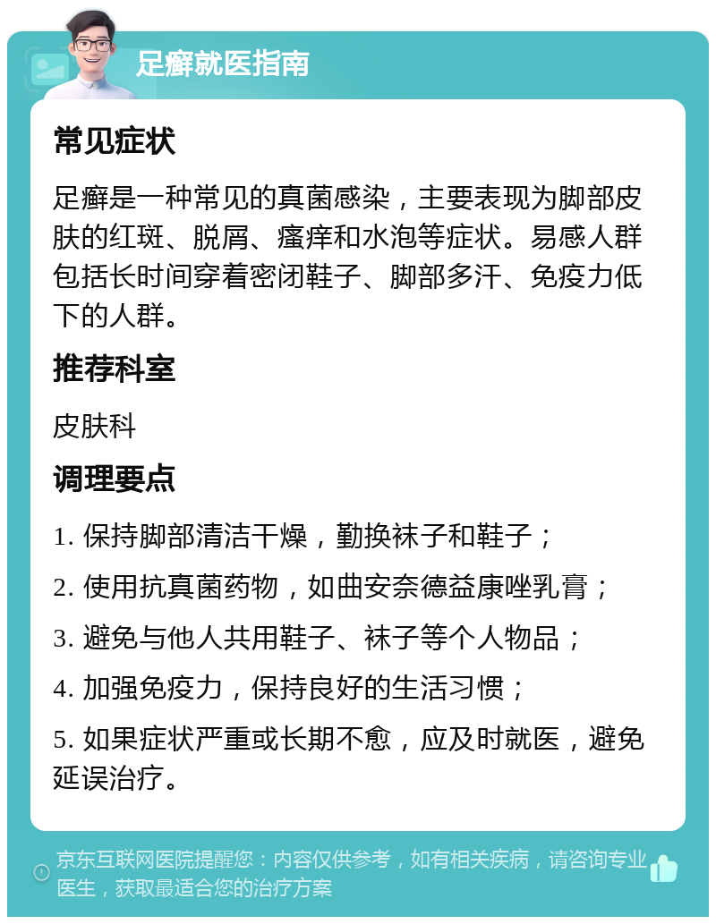 足癣就医指南 常见症状 足癣是一种常见的真菌感染，主要表现为脚部皮肤的红斑、脱屑、瘙痒和水泡等症状。易感人群包括长时间穿着密闭鞋子、脚部多汗、免疫力低下的人群。 推荐科室 皮肤科 调理要点 1. 保持脚部清洁干燥，勤换袜子和鞋子； 2. 使用抗真菌药物，如曲安奈德益康唑乳膏； 3. 避免与他人共用鞋子、袜子等个人物品； 4. 加强免疫力，保持良好的生活习惯； 5. 如果症状严重或长期不愈，应及时就医，避免延误治疗。