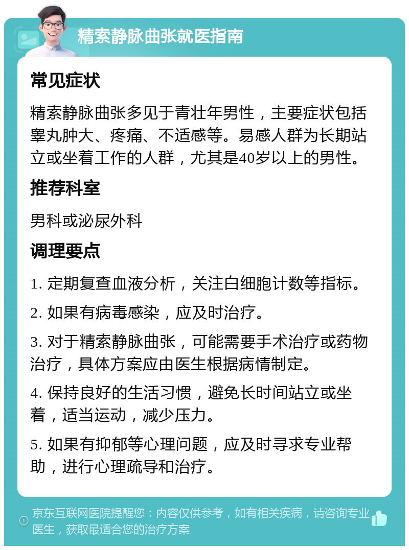 精索静脉曲张就医指南 常见症状 精索静脉曲张多见于青壮年男性，主要症状包括睾丸肿大、疼痛、不适感等。易感人群为长期站立或坐着工作的人群，尤其是40岁以上的男性。 推荐科室 男科或泌尿外科 调理要点 1. 定期复查血液分析，关注白细胞计数等指标。 2. 如果有病毒感染，应及时治疗。 3. 对于精索静脉曲张，可能需要手术治疗或药物治疗，具体方案应由医生根据病情制定。 4. 保持良好的生活习惯，避免长时间站立或坐着，适当运动，减少压力。 5. 如果有抑郁等心理问题，应及时寻求专业帮助，进行心理疏导和治疗。