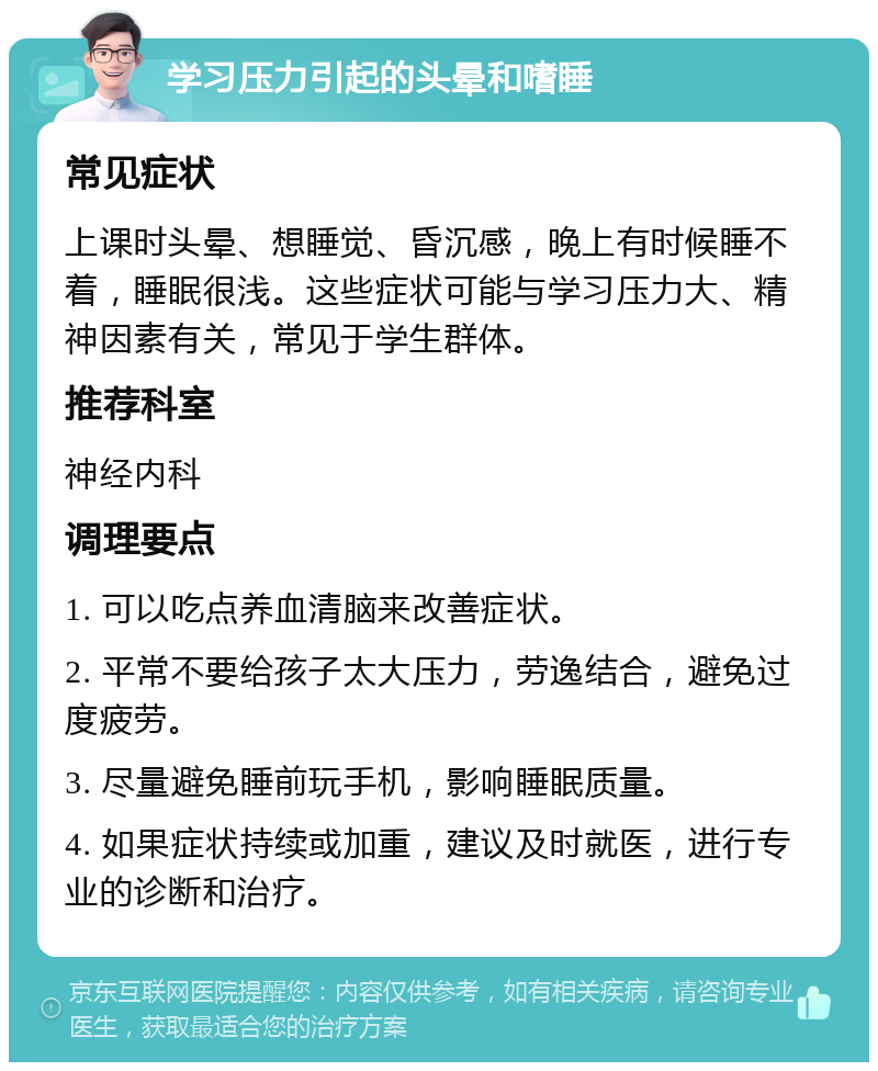 学习压力引起的头晕和嗜睡 常见症状 上课时头晕、想睡觉、昏沉感，晚上有时候睡不着，睡眠很浅。这些症状可能与学习压力大、精神因素有关，常见于学生群体。 推荐科室 神经内科 调理要点 1. 可以吃点养血清脑来改善症状。 2. 平常不要给孩子太大压力，劳逸结合，避免过度疲劳。 3. 尽量避免睡前玩手机，影响睡眠质量。 4. 如果症状持续或加重，建议及时就医，进行专业的诊断和治疗。