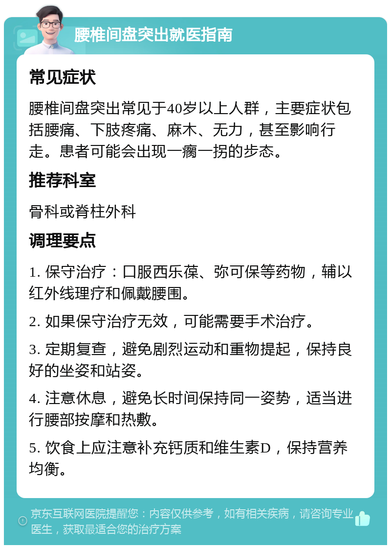 腰椎间盘突出就医指南 常见症状 腰椎间盘突出常见于40岁以上人群，主要症状包括腰痛、下肢疼痛、麻木、无力，甚至影响行走。患者可能会出现一瘸一拐的步态。 推荐科室 骨科或脊柱外科 调理要点 1. 保守治疗：口服西乐葆、弥可保等药物，辅以红外线理疗和佩戴腰围。 2. 如果保守治疗无效，可能需要手术治疗。 3. 定期复查，避免剧烈运动和重物提起，保持良好的坐姿和站姿。 4. 注意休息，避免长时间保持同一姿势，适当进行腰部按摩和热敷。 5. 饮食上应注意补充钙质和维生素D，保持营养均衡。