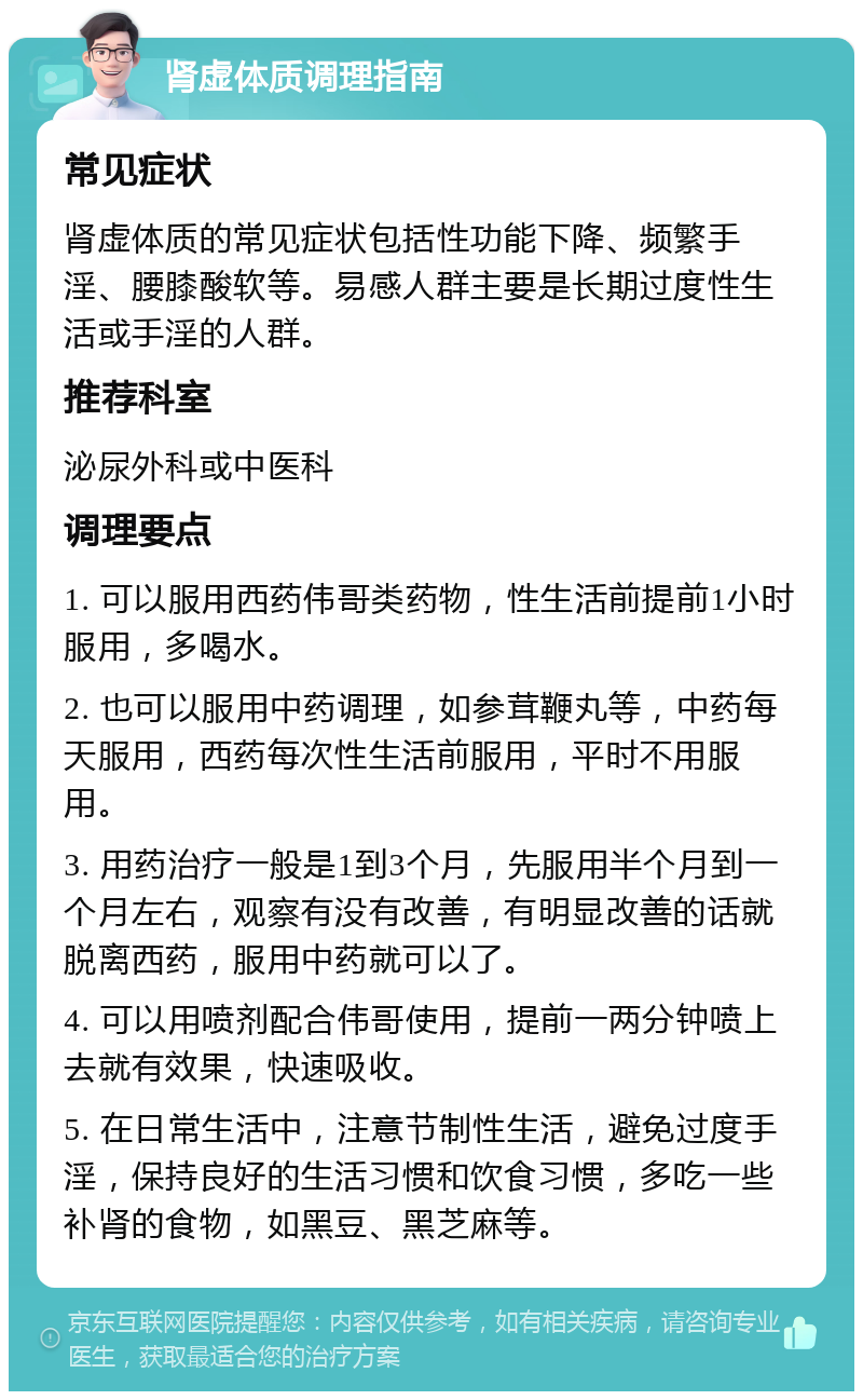 肾虚体质调理指南 常见症状 肾虚体质的常见症状包括性功能下降、频繁手淫、腰膝酸软等。易感人群主要是长期过度性生活或手淫的人群。 推荐科室 泌尿外科或中医科 调理要点 1. 可以服用西药伟哥类药物，性生活前提前1小时服用，多喝水。 2. 也可以服用中药调理，如参茸鞭丸等，中药每天服用，西药每次性生活前服用，平时不用服用。 3. 用药治疗一般是1到3个月，先服用半个月到一个月左右，观察有没有改善，有明显改善的话就脱离西药，服用中药就可以了。 4. 可以用喷剂配合伟哥使用，提前一两分钟喷上去就有效果，快速吸收。 5. 在日常生活中，注意节制性生活，避免过度手淫，保持良好的生活习惯和饮食习惯，多吃一些补肾的食物，如黑豆、黑芝麻等。