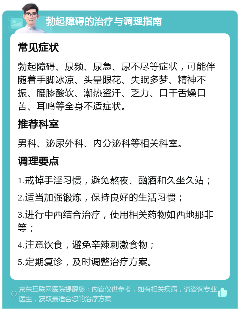 勃起障碍的治疗与调理指南 常见症状 勃起障碍、尿频、尿急、尿不尽等症状，可能伴随着手脚冰凉、头晕眼花、失眠多梦、精神不振、腰膝酸软、潮热盗汗、乏力、口干舌燥口苦、耳鸣等全身不适症状。 推荐科室 男科、泌尿外科、内分泌科等相关科室。 调理要点 1.戒掉手淫习惯，避免熬夜、酗酒和久坐久站； 2.适当加强锻炼，保持良好的生活习惯； 3.进行中西结合治疗，使用相关药物如西地那非等； 4.注意饮食，避免辛辣刺激食物； 5.定期复诊，及时调整治疗方案。