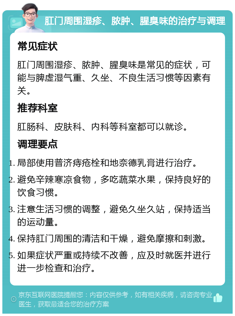 肛门周围湿疹、脓肿、腥臭味的治疗与调理 常见症状 肛门周围湿疹、脓肿、腥臭味是常见的症状，可能与脾虚湿气重、久坐、不良生活习惯等因素有关。 推荐科室 肛肠科、皮肤科、内科等科室都可以就诊。 调理要点 局部使用普济痔疮栓和地奈德乳膏进行治疗。 避免辛辣寒凉食物，多吃蔬菜水果，保持良好的饮食习惯。 注意生活习惯的调整，避免久坐久站，保持适当的运动量。 保持肛门周围的清洁和干燥，避免摩擦和刺激。 如果症状严重或持续不改善，应及时就医并进行进一步检查和治疗。