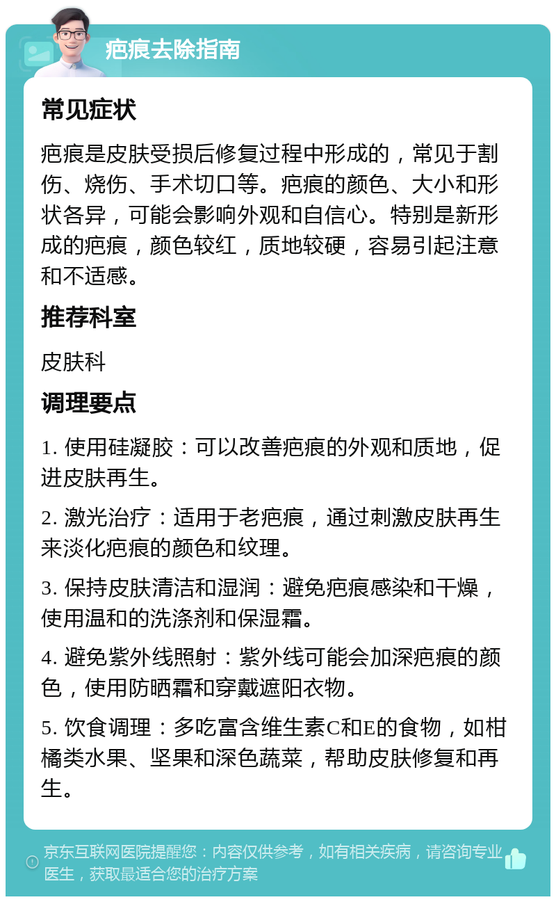 疤痕去除指南 常见症状 疤痕是皮肤受损后修复过程中形成的，常见于割伤、烧伤、手术切口等。疤痕的颜色、大小和形状各异，可能会影响外观和自信心。特别是新形成的疤痕，颜色较红，质地较硬，容易引起注意和不适感。 推荐科室 皮肤科 调理要点 1. 使用硅凝胶：可以改善疤痕的外观和质地，促进皮肤再生。 2. 激光治疗：适用于老疤痕，通过刺激皮肤再生来淡化疤痕的颜色和纹理。 3. 保持皮肤清洁和湿润：避免疤痕感染和干燥，使用温和的洗涤剂和保湿霜。 4. 避免紫外线照射：紫外线可能会加深疤痕的颜色，使用防晒霜和穿戴遮阳衣物。 5. 饮食调理：多吃富含维生素C和E的食物，如柑橘类水果、坚果和深色蔬菜，帮助皮肤修复和再生。