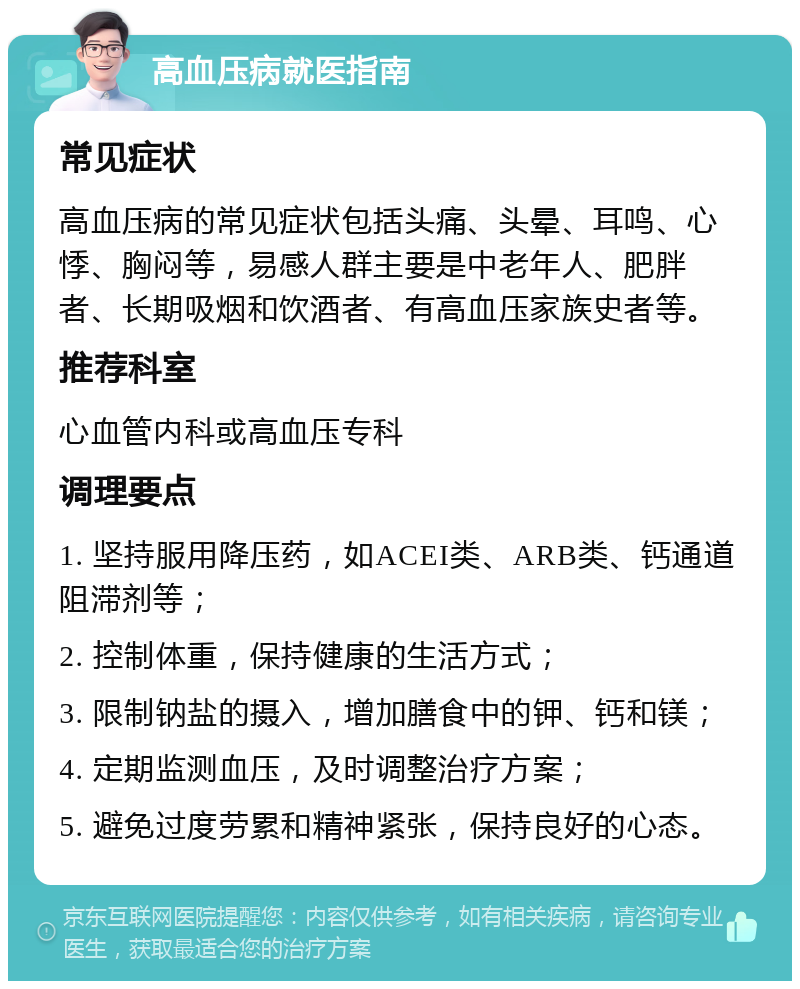 高血压病就医指南 常见症状 高血压病的常见症状包括头痛、头晕、耳鸣、心悸、胸闷等，易感人群主要是中老年人、肥胖者、长期吸烟和饮酒者、有高血压家族史者等。 推荐科室 心血管内科或高血压专科 调理要点 1. 坚持服用降压药，如ACEI类、ARB类、钙通道阻滞剂等； 2. 控制体重，保持健康的生活方式； 3. 限制钠盐的摄入，增加膳食中的钾、钙和镁； 4. 定期监测血压，及时调整治疗方案； 5. 避免过度劳累和精神紧张，保持良好的心态。