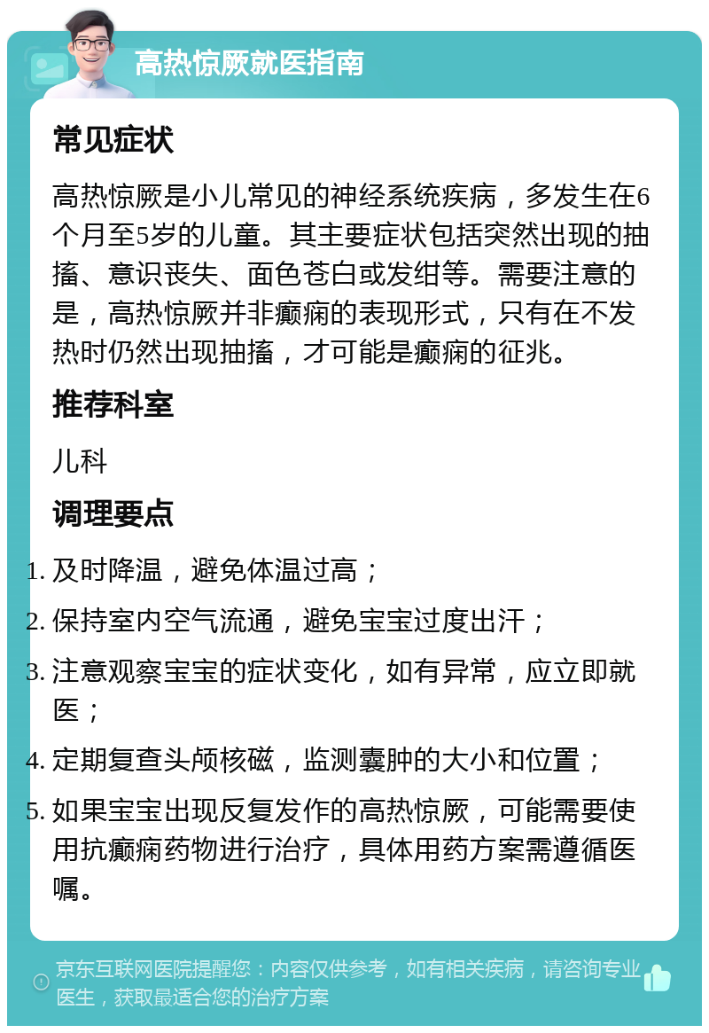 高热惊厥就医指南 常见症状 高热惊厥是小儿常见的神经系统疾病，多发生在6个月至5岁的儿童。其主要症状包括突然出现的抽搐、意识丧失、面色苍白或发绀等。需要注意的是，高热惊厥并非癫痫的表现形式，只有在不发热时仍然出现抽搐，才可能是癫痫的征兆。 推荐科室 儿科 调理要点 及时降温，避免体温过高； 保持室内空气流通，避免宝宝过度出汗； 注意观察宝宝的症状变化，如有异常，应立即就医； 定期复查头颅核磁，监测囊肿的大小和位置； 如果宝宝出现反复发作的高热惊厥，可能需要使用抗癫痫药物进行治疗，具体用药方案需遵循医嘱。