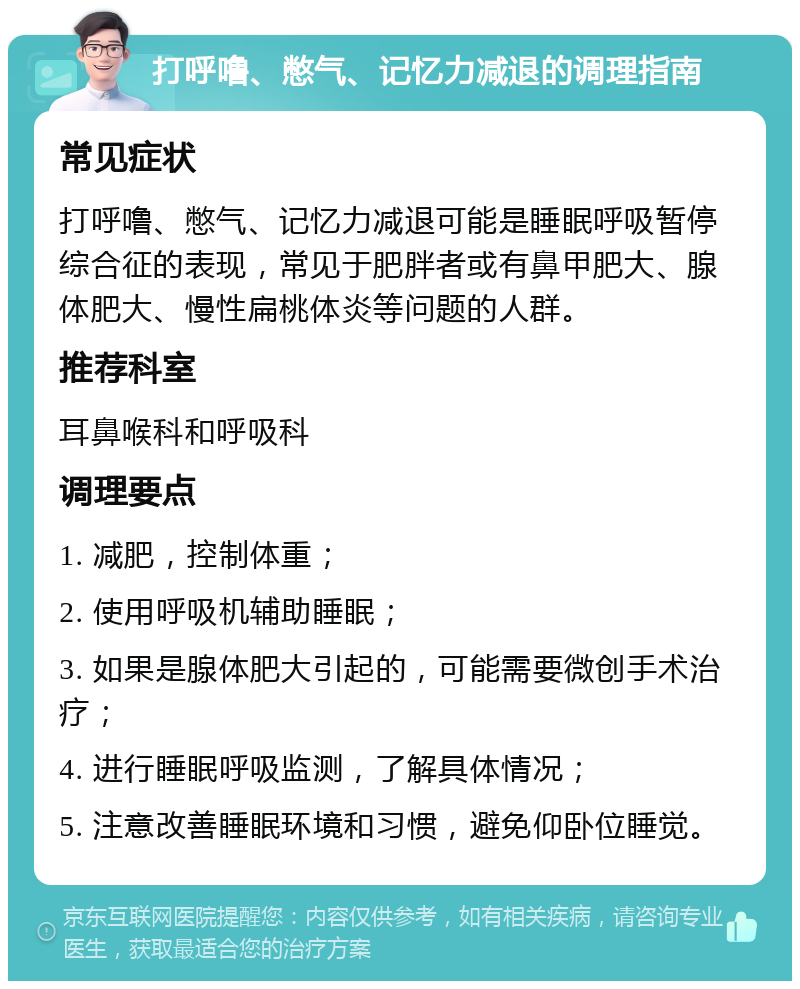 打呼噜、憋气、记忆力减退的调理指南 常见症状 打呼噜、憋气、记忆力减退可能是睡眠呼吸暂停综合征的表现，常见于肥胖者或有鼻甲肥大、腺体肥大、慢性扁桃体炎等问题的人群。 推荐科室 耳鼻喉科和呼吸科 调理要点 1. 减肥，控制体重； 2. 使用呼吸机辅助睡眠； 3. 如果是腺体肥大引起的，可能需要微创手术治疗； 4. 进行睡眠呼吸监测，了解具体情况； 5. 注意改善睡眠环境和习惯，避免仰卧位睡觉。