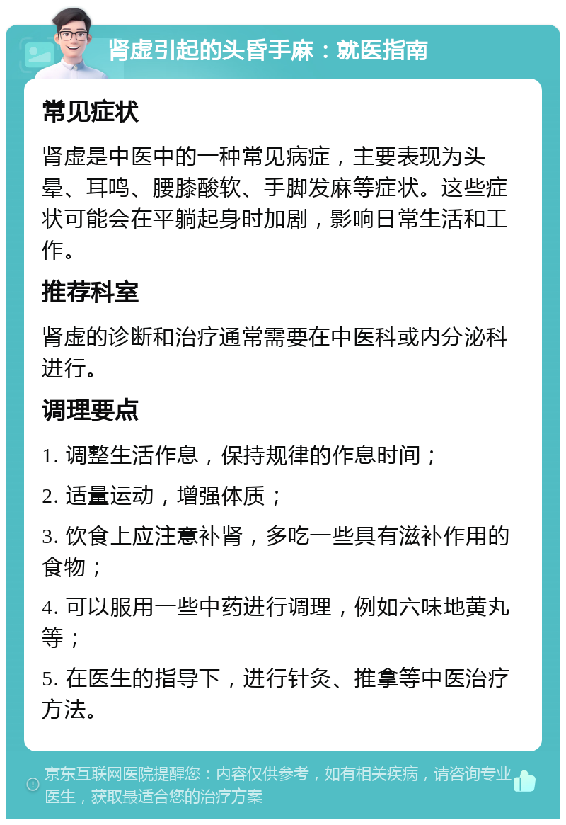 肾虚引起的头昏手麻：就医指南 常见症状 肾虚是中医中的一种常见病症，主要表现为头晕、耳鸣、腰膝酸软、手脚发麻等症状。这些症状可能会在平躺起身时加剧，影响日常生活和工作。 推荐科室 肾虚的诊断和治疗通常需要在中医科或内分泌科进行。 调理要点 1. 调整生活作息，保持规律的作息时间； 2. 适量运动，增强体质； 3. 饮食上应注意补肾，多吃一些具有滋补作用的食物； 4. 可以服用一些中药进行调理，例如六味地黄丸等； 5. 在医生的指导下，进行针灸、推拿等中医治疗方法。