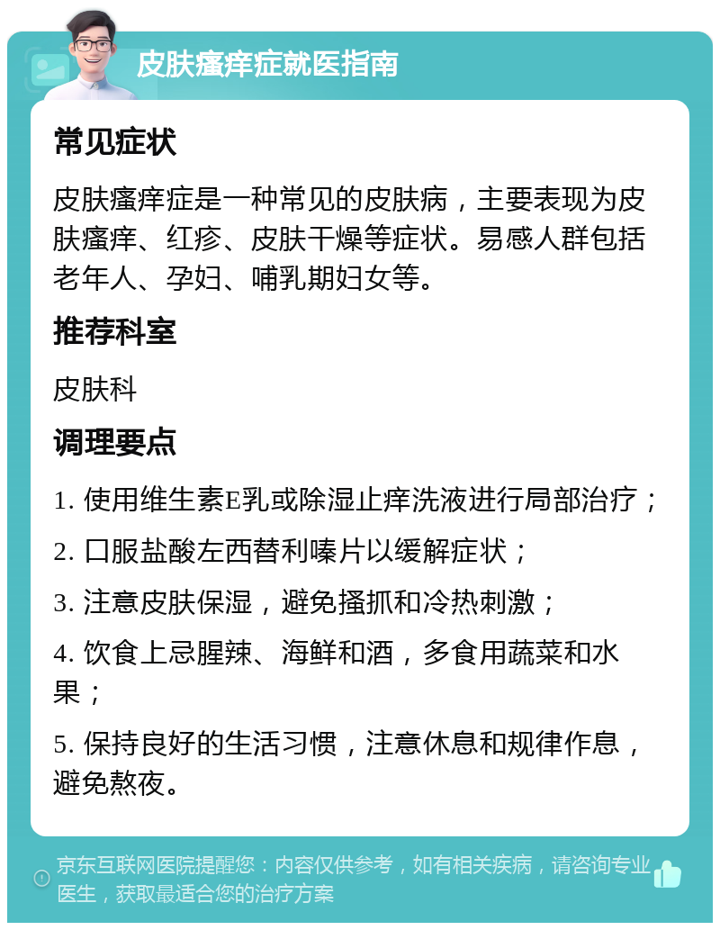 皮肤瘙痒症就医指南 常见症状 皮肤瘙痒症是一种常见的皮肤病，主要表现为皮肤瘙痒、红疹、皮肤干燥等症状。易感人群包括老年人、孕妇、哺乳期妇女等。 推荐科室 皮肤科 调理要点 1. 使用维生素E乳或除湿止痒洗液进行局部治疗； 2. 口服盐酸左西替利嗪片以缓解症状； 3. 注意皮肤保湿，避免搔抓和冷热刺激； 4. 饮食上忌腥辣、海鲜和酒，多食用蔬菜和水果； 5. 保持良好的生活习惯，注意休息和规律作息，避免熬夜。