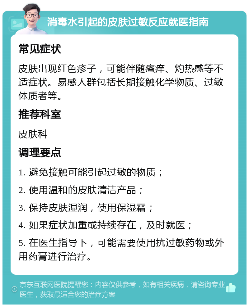 消毒水引起的皮肤过敏反应就医指南 常见症状 皮肤出现红色疹子，可能伴随瘙痒、灼热感等不适症状。易感人群包括长期接触化学物质、过敏体质者等。 推荐科室 皮肤科 调理要点 1. 避免接触可能引起过敏的物质； 2. 使用温和的皮肤清洁产品； 3. 保持皮肤湿润，使用保湿霜； 4. 如果症状加重或持续存在，及时就医； 5. 在医生指导下，可能需要使用抗过敏药物或外用药膏进行治疗。