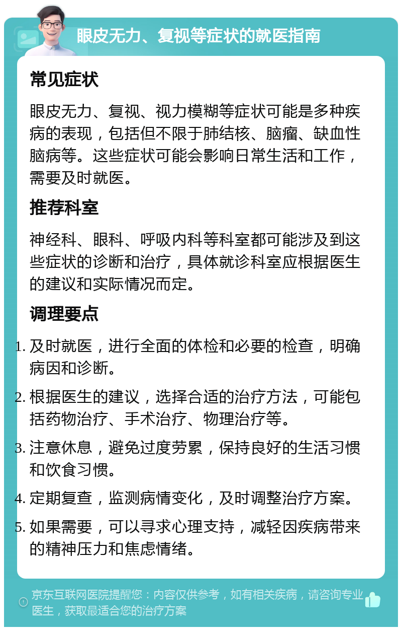 眼皮无力、复视等症状的就医指南 常见症状 眼皮无力、复视、视力模糊等症状可能是多种疾病的表现，包括但不限于肺结核、脑瘤、缺血性脑病等。这些症状可能会影响日常生活和工作，需要及时就医。 推荐科室 神经科、眼科、呼吸内科等科室都可能涉及到这些症状的诊断和治疗，具体就诊科室应根据医生的建议和实际情况而定。 调理要点 及时就医，进行全面的体检和必要的检查，明确病因和诊断。 根据医生的建议，选择合适的治疗方法，可能包括药物治疗、手术治疗、物理治疗等。 注意休息，避免过度劳累，保持良好的生活习惯和饮食习惯。 定期复查，监测病情变化，及时调整治疗方案。 如果需要，可以寻求心理支持，减轻因疾病带来的精神压力和焦虑情绪。