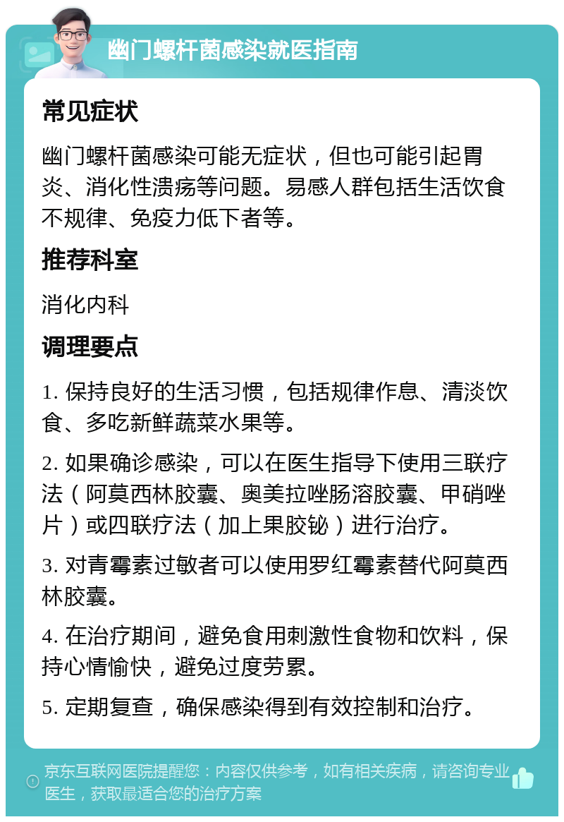 幽门螺杆菌感染就医指南 常见症状 幽门螺杆菌感染可能无症状，但也可能引起胃炎、消化性溃疡等问题。易感人群包括生活饮食不规律、免疫力低下者等。 推荐科室 消化内科 调理要点 1. 保持良好的生活习惯，包括规律作息、清淡饮食、多吃新鲜蔬菜水果等。 2. 如果确诊感染，可以在医生指导下使用三联疗法（阿莫西林胶囊、奥美拉唑肠溶胶囊、甲硝唑片）或四联疗法（加上果胶铋）进行治疗。 3. 对青霉素过敏者可以使用罗红霉素替代阿莫西林胶囊。 4. 在治疗期间，避免食用刺激性食物和饮料，保持心情愉快，避免过度劳累。 5. 定期复查，确保感染得到有效控制和治疗。