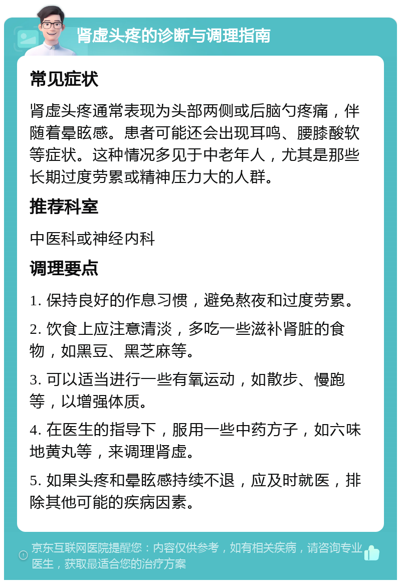 肾虚头疼的诊断与调理指南 常见症状 肾虚头疼通常表现为头部两侧或后脑勺疼痛，伴随着晕眩感。患者可能还会出现耳鸣、腰膝酸软等症状。这种情况多见于中老年人，尤其是那些长期过度劳累或精神压力大的人群。 推荐科室 中医科或神经内科 调理要点 1. 保持良好的作息习惯，避免熬夜和过度劳累。 2. 饮食上应注意清淡，多吃一些滋补肾脏的食物，如黑豆、黑芝麻等。 3. 可以适当进行一些有氧运动，如散步、慢跑等，以增强体质。 4. 在医生的指导下，服用一些中药方子，如六味地黄丸等，来调理肾虚。 5. 如果头疼和晕眩感持续不退，应及时就医，排除其他可能的疾病因素。