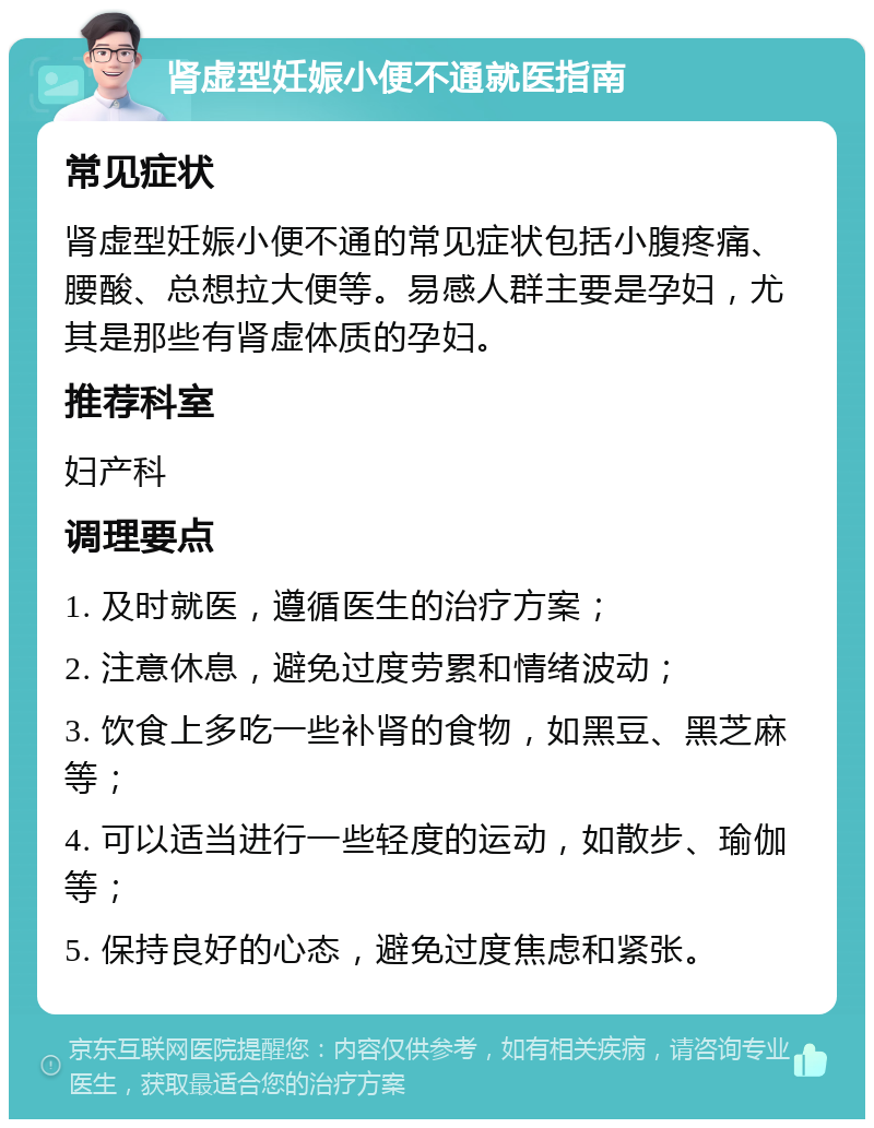 肾虚型妊娠小便不通就医指南 常见症状 肾虚型妊娠小便不通的常见症状包括小腹疼痛、腰酸、总想拉大便等。易感人群主要是孕妇，尤其是那些有肾虚体质的孕妇。 推荐科室 妇产科 调理要点 1. 及时就医，遵循医生的治疗方案； 2. 注意休息，避免过度劳累和情绪波动； 3. 饮食上多吃一些补肾的食物，如黑豆、黑芝麻等； 4. 可以适当进行一些轻度的运动，如散步、瑜伽等； 5. 保持良好的心态，避免过度焦虑和紧张。