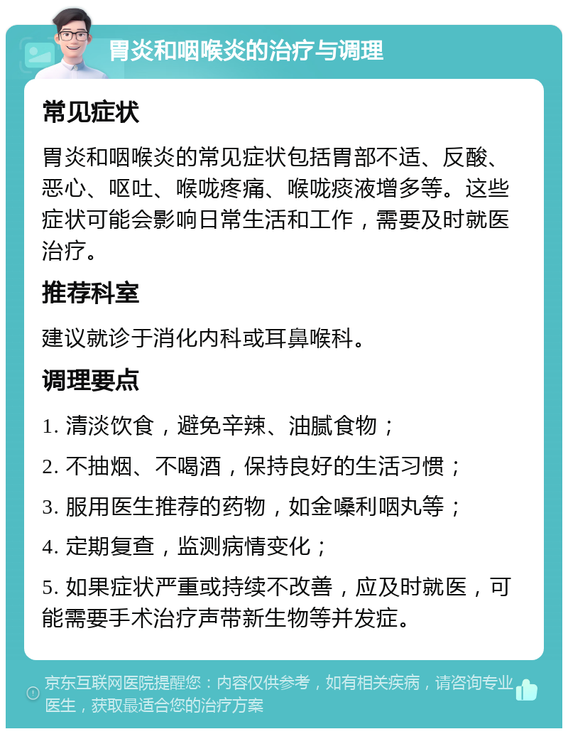 胃炎和咽喉炎的治疗与调理 常见症状 胃炎和咽喉炎的常见症状包括胃部不适、反酸、恶心、呕吐、喉咙疼痛、喉咙痰液增多等。这些症状可能会影响日常生活和工作，需要及时就医治疗。 推荐科室 建议就诊于消化内科或耳鼻喉科。 调理要点 1. 清淡饮食，避免辛辣、油腻食物； 2. 不抽烟、不喝酒，保持良好的生活习惯； 3. 服用医生推荐的药物，如金嗓利咽丸等； 4. 定期复查，监测病情变化； 5. 如果症状严重或持续不改善，应及时就医，可能需要手术治疗声带新生物等并发症。