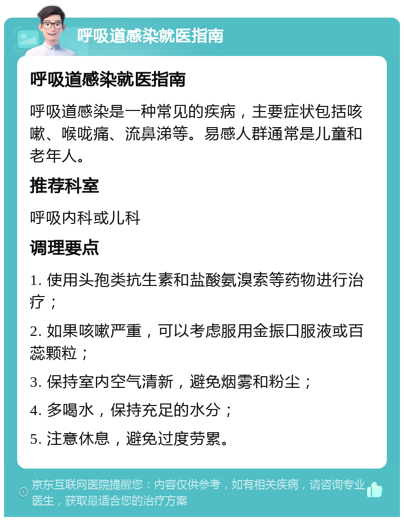 呼吸道感染就医指南 呼吸道感染就医指南 呼吸道感染是一种常见的疾病，主要症状包括咳嗽、喉咙痛、流鼻涕等。易感人群通常是儿童和老年人。 推荐科室 呼吸内科或儿科 调理要点 1. 使用头孢类抗生素和盐酸氨溴索等药物进行治疗； 2. 如果咳嗽严重，可以考虑服用金振口服液或百蕊颗粒； 3. 保持室内空气清新，避免烟雾和粉尘； 4. 多喝水，保持充足的水分； 5. 注意休息，避免过度劳累。