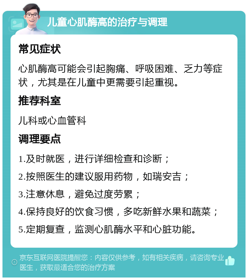 儿童心肌酶高的治疗与调理 常见症状 心肌酶高可能会引起胸痛、呼吸困难、乏力等症状，尤其是在儿童中更需要引起重视。 推荐科室 儿科或心血管科 调理要点 1.及时就医，进行详细检查和诊断； 2.按照医生的建议服用药物，如瑞安吉； 3.注意休息，避免过度劳累； 4.保持良好的饮食习惯，多吃新鲜水果和蔬菜； 5.定期复查，监测心肌酶水平和心脏功能。