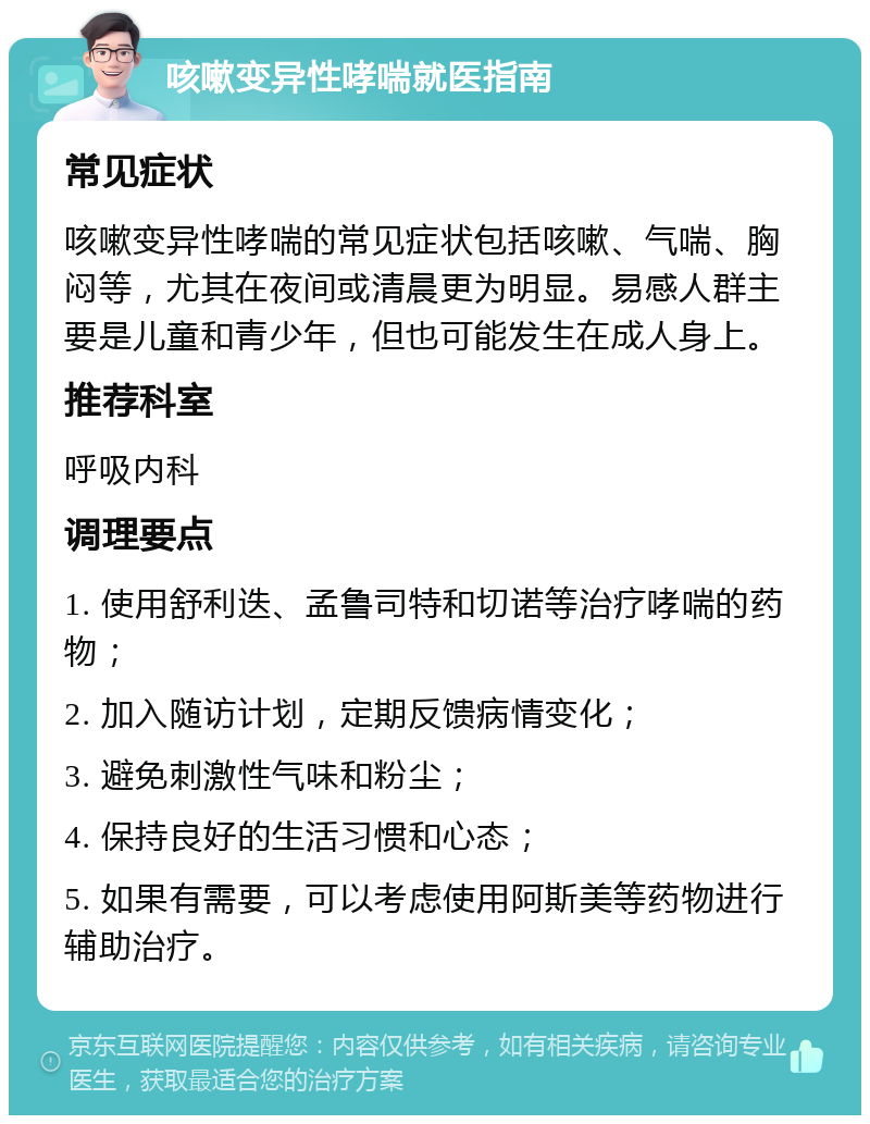 咳嗽变异性哮喘就医指南 常见症状 咳嗽变异性哮喘的常见症状包括咳嗽、气喘、胸闷等，尤其在夜间或清晨更为明显。易感人群主要是儿童和青少年，但也可能发生在成人身上。 推荐科室 呼吸内科 调理要点 1. 使用舒利迭、孟鲁司特和切诺等治疗哮喘的药物； 2. 加入随访计划，定期反馈病情变化； 3. 避免刺激性气味和粉尘； 4. 保持良好的生活习惯和心态； 5. 如果有需要，可以考虑使用阿斯美等药物进行辅助治疗。