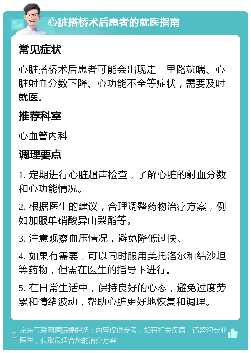 心脏搭桥术后患者的就医指南 常见症状 心脏搭桥术后患者可能会出现走一里路就喘、心脏射血分数下降、心功能不全等症状，需要及时就医。 推荐科室 心血管内科 调理要点 1. 定期进行心脏超声检查，了解心脏的射血分数和心功能情况。 2. 根据医生的建议，合理调整药物治疗方案，例如加服单硝酸异山梨酯等。 3. 注意观察血压情况，避免降低过快。 4. 如果有需要，可以同时服用美托洛尔和结沙坦等药物，但需在医生的指导下进行。 5. 在日常生活中，保持良好的心态，避免过度劳累和情绪波动，帮助心脏更好地恢复和调理。